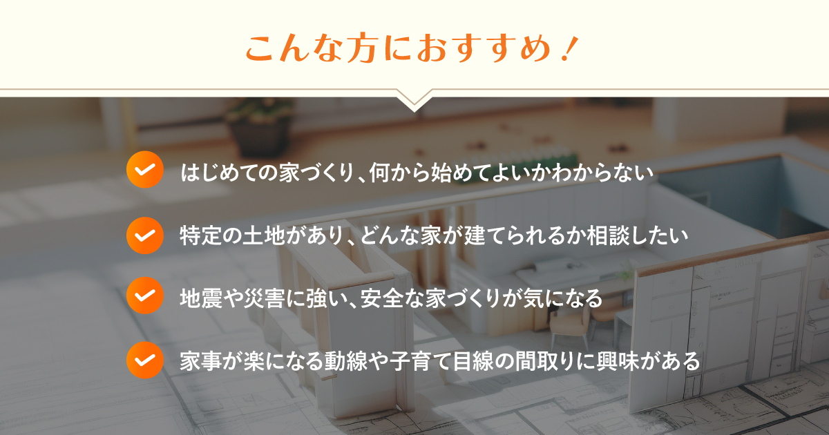 ・ はじめての家づくり、何から始めてよいかわからない ・ 特定の土地があり、どんな家が建てられるか相談したい ・ 地震や災害に強い、安全な家づくりが気になる ・ 家事が楽になる動線や子育て目線の間取りに興味がある